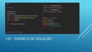 LSP - EXEMPLO DE VIOLAÇÃO
<?php
class Retangulo
{
protected $altura;
protected $largura;
public function setLargura($largura) { $this->largura = $largura; }
public function setAltura($altura) { $this->altura = $altura; }
public function getArea()
{
return $this->altura * $this->largura;
}
}
class Quadrado extends Retangulo
{
public function setLargura($largura)
{ $this->largura = $this->altura = $largura; }
public function setAltura($altura)
{ $this->altura = $this->largura = $altura; }
}
$quadrado = new Quadrado();
$quadrado->setAltura(10);
$quadrado->setLargura(20);
if ($quadrado->getArea() !== 200) {
throw new Exception('Área errada');
}
 