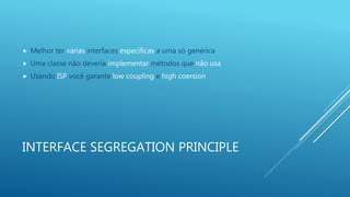 INTERFACE SEGREGATION PRINCIPLE
 Melhor ter várias interfaces específicas a uma só genérica
 Uma classe não deveria implementar métodos que não usa
 Usando ISP você garante low coupling e high coersion
 