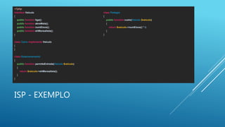 ISP - EXEMPLO
<?php
interface Veiculo
{
public function liga();
public function abreMala();
public function numEixos();
public function ehMensalista();
}
class Carro implements Veiculo
{
}
class Estacionamento
{
public function permiteEntrada(Veiculo $veiculo)
{
return $veiculo->ehMensalista();
}
}
class Pedagio
{
public function custo(Veiculo $veiculo)
{
return $veiculo->numEixos() * 5;
}
}
 