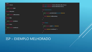 ISP – EXEMPLO MELHORADO
<?php
interface Veiculo
{
public function liga();
}
interface Mensalista
{
public function ehMensalista();
}
interface Mala
{
public function abreMala();
}
interface Eixos
{
public function numEixos();
}
class Carro implements Veiculo, Mensalista, Mala, Eixos {}
class Moto implements Veiculo, Mensalista, Eixos {}
class Estacionamento
{
public function permiteEntrada(Mensalista $veiculo)
{
return $veiculo->ehMensalista();
}
}
class Pedagio
{
public function custo(Eixos $veiculo)
{
return $veiculo->numEixos() * 5;
}
}
 