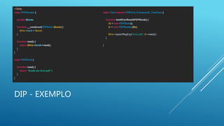 DIP - EXEMPLO
<?php
class PDFReader {
private $book;
function __construct(PDFBook $book) {
$this->book = $book;
}
function read() {
return $this->book->read();
}
}
class PDFBook {
function read() {
return "lendo um livro pdf.";
}
}
class Test extends PHPUnit_Framework_TestCase {
function testItCanReadAPDFBook() {
$b = new PDFBook();
$r = new PDFReader($b);
$this->assertRegExp('/livro pdf/', $r->read());
}
}
 