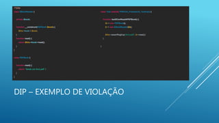 DIP – EXEMPLO DE VIOLAÇÃO
<?php
class EBookReader {
private $book;
function __construct(PDFBook $book) {
$this->book = $book;
}
function read() {
return $this->book->read();
}
}
class PDFBook {
function read() {
return “lendo um livro pdf.";
}
}
class Test extends PHPUnit_Framework_TestCase {
function testItCanReadAPDFBook() {
$b = new PDFBook();
$r = new EBookReader($b);
$this->assertRegExp('/livro pdf/', $r->read());
}
}
 