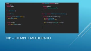 DIP – EXEMPLO MELHORADO
<?php
interface EBook {
function read();
}
class EBookReader {
private $book;
function __construct(EBook $book) {
$this->book = $book;
}
function read() {
return $this->book->read();
}
}
class PDFBook implements Ebook {
function read() {
return " lendo um livro pdf.";
}
}
class Test extends PHPUnit_Framework_TestCase {
function testItCanReadAPDFBook() {
$b = new PDFBook();
$r = new EBookReader($b);
$this->assertRegExp('/livro pdf/', $r->read());
}
}
 