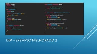 DIP – EXEMPLO MELHORADO 2
<?php
interface EBook {
function read();
}
class EBookReader {
private $book;
function __construct(EBook $book) {
$this->book = $book;
}
function read() {
return $this->book->read();
}
}
class PDFBook implements EBook {
function read() {
return “lendo um livro pdf.";
}
}
class MobiBook implements EBook {
function read() {
return “lendo um livro mobi.";
}
}
class Test extends PHPUnit_Framework_TestCase {
function testItCanReadAPDFBook() {
$b = new PDFBook();
$r = new EBookReader($b);
$this->assertRegExp('/livro pdf/', $r->read());
}
function testItCanReadAMobiBook() {
$b = new MobiBook();
$r = new EBookReader($b);
$this->assertRegExp('/livro mobi/', $r->read());
}
}
 
