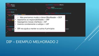 DIP – EXEMPLO MELHORADO 2
<?php
interface EBook {
function read();
}
class EBookReader {
private $book;
function __construct(EBook $book) {
$this->book = $book;
}
function read() {
return $this->book->read();
}
}
class PDFBook implements EBook {
function read() {
return “lendo um livro pdf.";
}
}
class MobiBook implements EBook {
function read() {
return “lendo um livro mobi.";
}
}
class Test extends PHPUnit_Framework_TestCase {
function testItCanReadAPDFBook() {
$b = new PDFBook();
$r = new EBookReader($b);
$this->assertRegExp('/livro pdf/', $r->read());
}
function testItCanReadAMobiBook() {
$b = new MobiBook();
$r = new EBookReader($b);
$this->assertRegExp('/livro mobi/', $r->read());
}
}
• Não precisamos mudar a classe EBooReader = OCP
• Separamos as responsabilidades = SRP
• Segregamos nossas interfaces = ISP
• Usamos corretamente o subtipo = LSP
• DIP nos ajuda a manter os outros 4 princípios
 