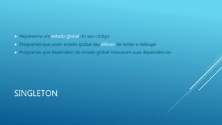 SINGLETON
 Representa um estado global do seu código
 Programas que usam estado global são difíceis de testar e debugar
 Programas que dependem do estado global mascaram suas dependências
 
