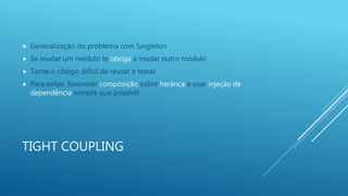 TIGHT COUPLING
 Generalização do problema com Singleton
 Se mudar um módulo te obriga a mudar outro módulo
 Torna o código difícil de reusar e testar
 Para evitar, favorecer composição sobre herança e usar injeção de
dependência sempre que possível
 