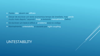 UNTESTABILITY
 Testes não devem ser difíceis
 Deixar de escrever um teste economiza tempo de imediato, mas perde
muito mais depois ”caçando” bugs e testando manualmente (falho)
 Se escrever um teste é difícil, o problema está no código
 Normalmente, untestability é causada por tight coupling
 