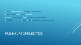 PREMATURE OPTIMIZATION
 Não super complique o código para otimizá-lo
 Terá apenas custo e não benefício
 Meça a performance antes de otimizar (benchmarks)
 YAGNI = You Ain’t Gonna Need It (Você não vai precisar disso)
 