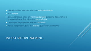 INDESCRIPTIVE NAMING
 Nomeie classes, métodos, atributos apropriadamente
 Não abrevie
 Se não consegue achar um nome apropriado para uma classe, talvez a
responsabilidade dela não esteja bem definida.
 Linguagem de programação é para humanos
 Para o computador, $vlna é o mesmo que $valorLitraoNoAlto
 