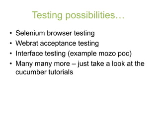 Testing possibilities…
•   Selenium browser testing
•   Webrat acceptance testing
•   Interface testing (example mozo poc)
•   Many many more – just take a look at the
    cucumber tutorials
 