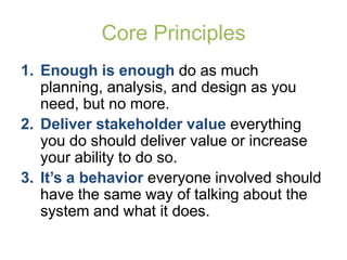 Core Principles
1. Enough is enough do as much
   planning, analysis, and design as you
   need, but no more.
2. Deliver stakeholder value everything
   you do should deliver value or increase
   your ability to do so.
3. It’s a behavior everyone involved should
   have the same way of talking about the
   system and what it does.
 