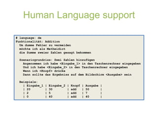 Human Language support

# language: de
Funktionalität: Addition
  Um dumme Fehler zu vermeiden
  möchte ich als Matheidiot
  die Summe zweier Zahlen gesagt bekommen

 Szenariogrundriss: Zwei Zahlen hinzufügen
   Angenommen ich habe <Eingabe_1> in den Taschenrechner eingegeben
   Und ich habe <Eingabe_2> in den Taschenrechner eingegeben
   Wenn ich <Knopf> drücke
   Dann sollte das Ergebniss auf dem Bildschirm <Ausgabe> sein

 Beispiele:
   | Eingabe_1   |   Eingabe_2   |   Knopf   |   Ausgabe   |
   | 20          |   30          |   add     |   50        |
   | 2           |   5           |   add     |   7         |
   | 0           |   40          |   add     |   40        |
 