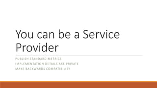 You can be a Service
Provider
PUBLISH STANDARD METRICS
IMPLEMENTATION DETAILS ARE PRIVATE
MAKE BACKWARDS COMPATIBILITY
 