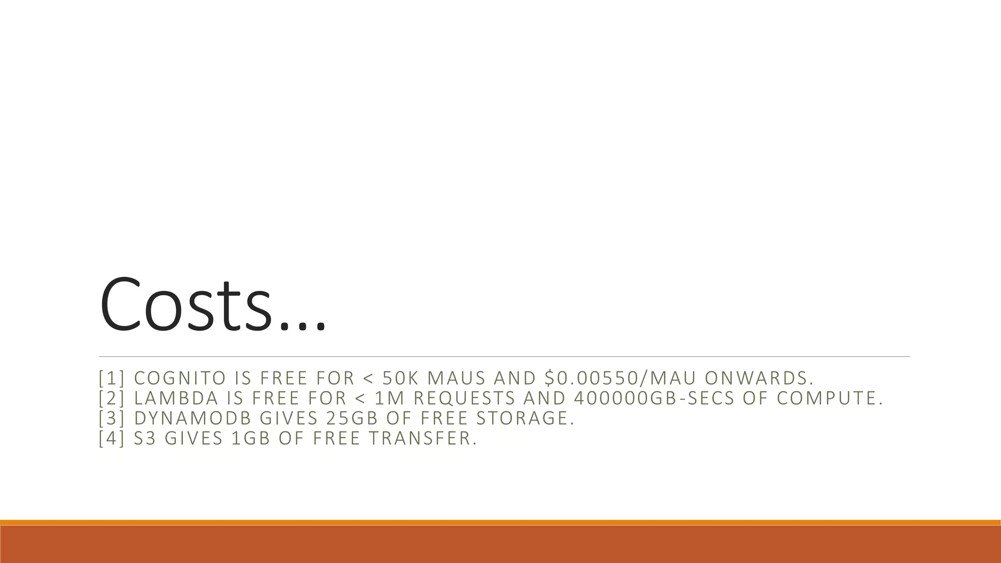 Costs…
[1] COGNITO IS FREE FOR < 50K MAUS AND $0.00550/MAU ONWARDS.
[2] LAMBDA IS FREE FOR < 1M REQUESTS AND 400000GB-SECS OF COMPUTE.
[3] DYNAMODB GIVES 25GB OF FREE STORAGE.
[4] S3 GIVES 1GB OF FREE TRANSFER.
 