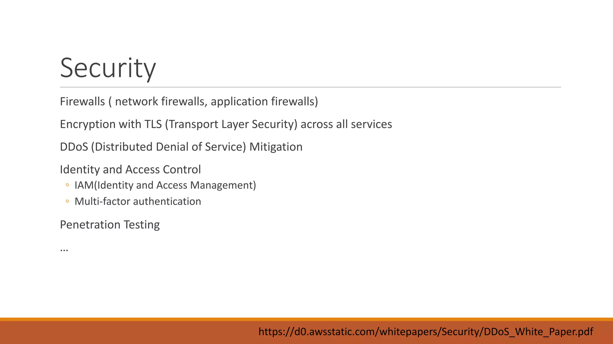 Security
Firewalls ( network firewalls, application firewalls)
Encryption with TLS (Transport Layer Security) across all services
DDoS (Distributed Denial of Service) Mitigation
Identity and Access Control
◦ IAM(Identity and Access Management)
◦ Multi-factor authentication
Penetration Testing
…
https://d0.awsstatic.com/whitepapers/Security/DDoS_White_Paper.pdf
 