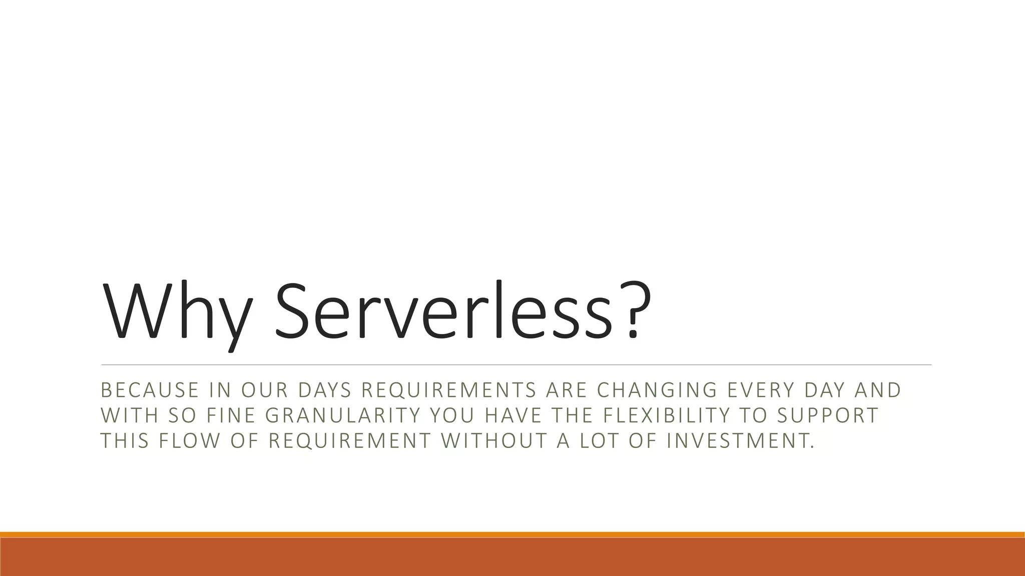Why Serverless?
BECAUSE IN OUR DAYS REQUIREMENTS ARE CHANGING EVERY DAY AND
WITH SO FINE GRANULARITY YOU HAVE THE FLEXIBILITY TO SUPPORT
THIS FLOW OF REQUIREMENT WITHOUT A LOT OF INVESTMENT.
 
