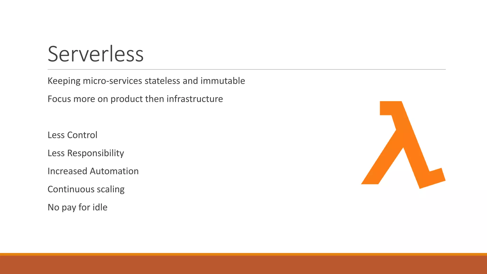 Serverless
Keeping micro-services stateless and immutable
Focus more on product then infrastructure
Less Control
Less Responsibility
Increased Automation
Continuous scaling
No pay for idle
 