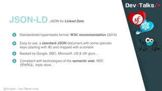 @dunglas - Les-Tilleuls.coop
JSON-LD
Standardized hypermedia format: W3C recommandation (2014)
Easy to use: a standard JSON document with some specials
keys (starting with @) and mapped with a context
Backed by Google, BBC, Microsoft, US & UK govs...
Compliant with technologies of the semantic web: RDF,
SPARQL, triple store...
JSON for Linked Data
 