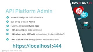 @dunglas - Les-Tilleuls.coop
API Platform Admin
Material Design back office interface
Built on top of React Admin
Hypermedia: parses Hydra docs
100% dynamic: no code generation
https://localhost:444
100% client-side, 100% JS: work with any Hydra enabled API
100% customizable: bring your own React components!
 