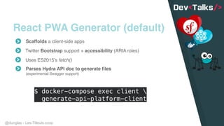 @dunglas - Les-Tilleuls.coop
React PWA Generator (default)
Scaffolds a client-side apps
Twitter Bootstrap support + accessibility (ARIA roles)
Uses ES2015’s fetch()
Parses Hydra API doc to generate files 
(experimental Swagger support)
$ docker-compose exec client  
generate-api-platform-client
 