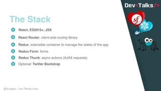 @dunglas - Les-Tilleuls.coop
The Stack
React, ES2015+, JSX
React Router: client-side routing library
Redux: extensible container to manage the states of the app
Redux Form: forms
Redux Thunk: async actions (AJAX requests)
Optional: Twitter Bootstrap
 