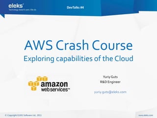 DevTalks #4




AWS Crash Course
Exploring capabilities of the Cloud

                               Yuriy Guts
                              R&D Engineer

                           yuriy.guts@eleks.com
 