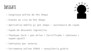 Insights
- Congresso online de Pet Shops
- Evento ao vivo de Pet Shops
- Aplicativo mobile p/ pet shops - assinatura de ração
- Cupom de desconto regressivo
- Thankyou Card + pen drive + Certificado + Camiseta +
cupom upsell
- Camisetas por setores
- Ferramenta online FERVA - consultoria grátis
 