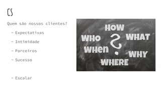 CS
Quem são nossos clientes?
- Expectativas
- Intimidade
- Parceiros
- Sucesso
- Escalar
 