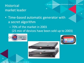 Dev(Talks): Bucharest, Romania, 2015-06-11
An open source strong authentication server for less than $100!
Historical
market leader
• Time-based automatic generator with
a secret algorithm
– 70% of the market in 2003
(25 mio of devices have been sold up to 2003)
 