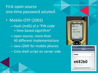 Dev(Talks): Bucharest, Romania, 2015-06-11
An open source strong authentication server for less than $100!
First open-source
one-time password solution
• Mobile-OTP (2003)
– Hash (md5) of a “PIN code
+ time based algorithm”
– open source, more than
40 different implementations
– Java J2ME for mobile phones
– Unix shell script on server side
 