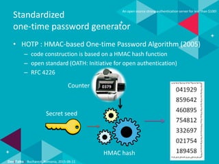 Dev(Talks): Bucharest, Romania, 2015-06-11
An open source strong authentication server for less than $100!
Standardized
one-time password generator
• HOTP : HMAC-based One-time Password Algorithm (2005)
– code construction is based on a HMAC hash function
– open standard (OATH: Initiative for open authentication)
– RFC 4226
Counter
Secret seed
HMAC hash
0379
 
