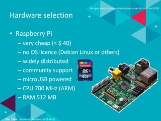 Dev(Talks): Bucharest, Romania, 2015-06-11
An open source strong authentication server for less than $100!
Hardware selection
• Raspberry Pi
– very cheap (< $ 40)
– no OS licence (Debian Linux or others)
– widely distributed
– community support
– microUSB powered
– CPU 700 MHz (ARM)
– RAM 512 MB
 