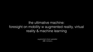the ultimative machine:
foresight on mobility w augmented reality, virtual
reality & machine learning
augmented citizen gestalter
d@n romescu
 