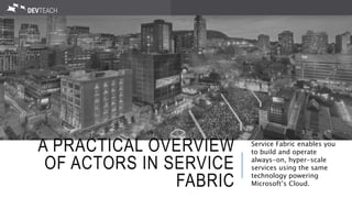 A PRACTICAL OVERVIEW
OF ACTORS IN SERVICE
FABRIC
Service Fabric enables you
to build and operate
always-on, hyper-scale
services using the same
technology powering
Microsoft’s Cloud.
 