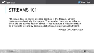 @joel__lord
STREAMS 101
“The main tool in node's evented toolbox is the Stream. Stream
instances are basically Unix pipes....