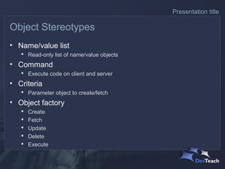 Presentation title

Object Stereotypes
• Name/value list
    Read-only list of name/value objects
• Command
    Execute code on client and server
• Criteria
    Parameter object to create/fetch
• Object factory
      Create
      Fetch
      Update
      Delete
      Execute
 
