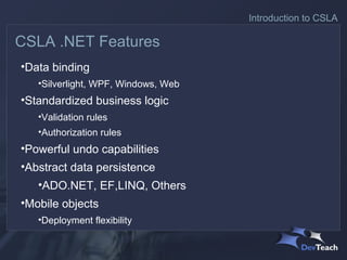 Introduction to CSLA

CSLA .NET Features
•Data binding
   •Silverlight, WPF, Windows, Web
•Standardized business logic
   •Validation rules
   •Authorization rules
•Powerful undo capabilities
•Abstract data persistence
   •ADO.NET, EF,LINQ, Others
•Mobile objects
   •Deployment flexibility
 