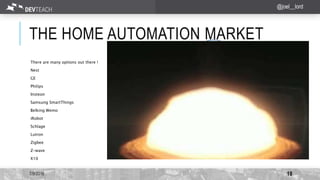THE HOME AUTOMATION MARKET
There are many options out there !
Nest
GE
Philips
Insteon
Samsung SmartThings
Belking Wemo
iRobot
Schlage
Lutron
Zigbee
Z-wave
X10
7/9/2016 18
@joel__lord
 