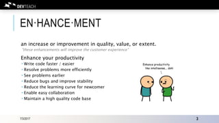 EN·HANCE·MENT
an increase or improvement in quality, value, or extent.
"these enhancements will improve the customer experience"
Enhance your productivity
 Write code faster / easier
 Resolve problems more efficiently
 See problems earlier
 Reduce bugs and improve stability
 Reduce the learning curve for newcomer
 Enable easy collaboration
 Maintain a high quality code base
7/3/2017 3
 