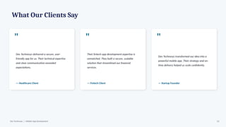 What Our Clients Say
"
Dev Technosys delivered a secure, user-
friendly app for us. Their technical expertise
and clear communication exceeded
expectations.
— Healthcare Client
"
Their fintech app development expertise is
unmatched. They built a secure, scalable
solution that streamlined our financial
services.
— Fintech Client
"
Dev Technosys transformed our idea into a
powerful mobile app. Their strategy and on-
time delivery helped us scale confidently.
— Startup Founder
Dev Technosys | eWallet App Development 13
 