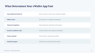 What Determines Your eWallet App Cost
App complexity & feature set Basic vs. AI-driven, multi-currency, blockchain-enabled
Platform choice iOS, Android, or cross-platform development
Third-party integrations Payment gateways, banking APIs, KYC providers
Security & compliance scope PCI-DSS, biometric auth, regulatory certifications
Design complexity Custom UI/UX vs. template-based design
Post-launch support Maintenance, monitoring & feature updates
Dev Technosys | eWallet App Development 18
 