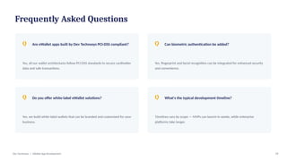 Frequently Asked Questions
Q Are eWallet apps built by Dev Technosys PCI-DSS compliant?
Yes, all our wallet architectures follow PCI-DSS standards to secure cardholder
data and safe transactions.
Q Can biometric authentication be added?
Yes, fingerprint and facial recognition can be integrated for enhanced security
and convenience.
Q Do you offer white-label eWallet solutions?
Yes, we build white-label wallets that can be branded and customized for your
business.
Q What's the typical development timeline?
Timelines vary by scope — MVPs can launch in weeks, while enterprise
platforms take longer.
Dev Technosys | eWallet App Development 19
 