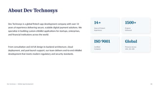 About Dev Technosys
Dev Technosys is a global fintech app development company with over 14
years of experience delivering secure, scalable digital payment solutions. We
specialize in building custom eWallet applications for startups, enterprises,
and financial institutions across the world.
From consultation and UI/UX design to backend architecture, cloud
deployment, and post-launch support, our team delivers end-to-end eWallet
development that meets modern regulatory and security standards.
14+
Years of Fintech
Experience
1500+
Projects
Delivered
ISO 9001
Certified
Company
Global
Presence Across
USA, UK, UAE
Dev Technosys | eWallet App Development 02
 