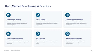 Our eWallet Development Services
Consulting & Strategy
Roadmap, compliance planning, and platform
architecture guidance.
UI/UX Design
Intuitive, user-friendly wallet interfaces built for
engagement.
Custom App Development
Native & cross-platform wallet apps tailored to
your business.
Cloud & API Integration
Secure connections to banks, payment gateways &
third parties.
QA & Testing
Rigorous security, performance, and compliance
testing.
Maintenance & Support
Ongoing updates, monitoring, and 24/7 post-
launch support.
Dev Technosys | eWallet App Development 04
 