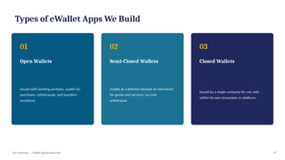 Types of eWallet Apps We Build
01
Open Wallets
Issued with banking partners, usable for
purchases, withdrawals, and transfers
anywhere.
02
Semi-Closed Wallets
Usable at a defined network of merchants
for goods and services, no cash
withdrawal.
03
Closed Wallets
Issued by a single company for use only
within its own ecosystem or platform.
Dev Technosys | eWallet App Development 07
 