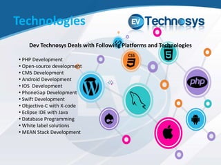 Technologies
Dev Technosys Deals with Following Platforms and Technologies
• PHP Development
• Open-source development
• CMS Development
• Android Development
• IOS Development
• PhoneGap Development
• Swift Development
• Objective-C with X-code
• Eclipse IDE with Java
• Database Programming
• White label solutions
• MEAN Stack Development
 