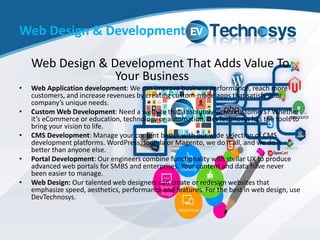 Web Design & Development
Web Design & Development That Adds Value To
Your Business
• Web Application development: We can improve business performance, reach more
customers, and increase revenues by creating custom-made apps that satisfy your
company’s unique needs.
• Custom Web Development: Need a website that absolutely wows customers? Whether
it’s eCommerce or education, technology or automation, DevTechnosys has the tools to
bring your vision to life.
• CMS Development: Manage your content better with our wide selection of CMS
development platforms. WordPress, Joomla or Magento, we do it all, and we do it
better than anyone else.
• Portal Development: Our engineers combine functionality with stellar UX to produce
advanced web portals for SMBS and enterprises. Your content and data have never
been easier to manage.
• Web Design: Our talented web designers can create or redesign websites that
emphasize speed, aesthetics, performance and features. For the best in web design, use
DevTechnosys.
 