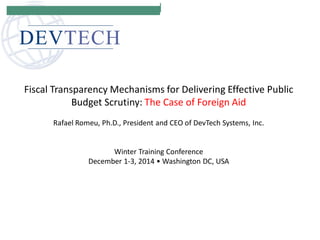 Fiscal Transparency Mechanisms for Delivering Effective Public Budget Scrutiny: The Case of Foreign Aid Rafael Romeu, Ph.D., President and CEO of DevTech Systems, Inc. Winter Training Conference December 1-3, 2014 • Washington DC, USA  