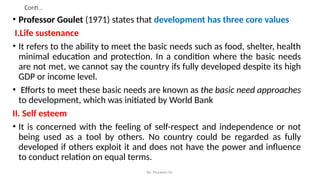 Conti…
• Professor Goulet (1971) states that development has three core values
I.Life sustenance
• It refers to the ability to meet the basic needs such as food, shelter, health
minimal education and protection. In a condition where the basic needs
are not met, we cannot say the country ifs fully developed despite its high
GDP or income level.
• Efforts to meet these basic needs are known as the basic need approaches
to development, which was initiated by World Bank
II. Self esteem
• It is concerned with the feeling of self-respect and independence or not
being used as a tool by others. No country could be regarded as fully
developed if others exploit it and does not have the power and influence
to conduct relation on equal terms.
By: Muzayen Sh.
 
